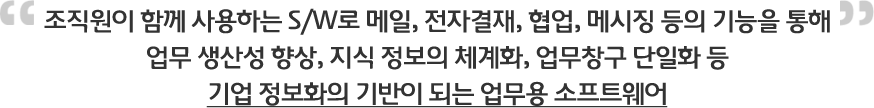조직원이 함께 사용하는 S/W로 메일, 전자결재, 협업, 메시징 등의 기능을 통해 업무 생산성 향상, 지식 정보의 체계화, 업무창구 단일화 등 기업 정보화의 기반이 되는 업무용 소프트웨어